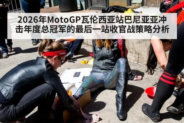 2026年MotoGP瓦伦西亚站巴尼亚亚冲击年度总冠军的最后一站收官战策略分析